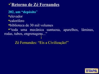 Retorno de Zé Fernandes 202, um “depósito ” elevador calorífero biblioteca de 30 mil volumes “ toda uma mecânica suntuosa, aparelhos, lâminas, rodas, tubos, engrenagens...” Zé Fernandes: “Eis a Civilização!” 