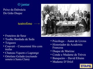 O jantar Fruteiros de Saxe Toalha Bordada de Seda Tzigazes Couvert – Consommé frio com trufas Chateau-Yquem e Lagrange Ortolans Gelado  (recitando soneto à Santa Clara) Peixe da Dalmácia Do Grão Duque Psicólogo – Autor de Livros Historiador da Academia Francesa Duque de Marizac  Conde e Madame de Trèves Banqueiro – David Efraim  Madame D´Oriol teatrofone 