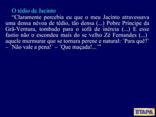 O tédio de Jacinto “ Claramente percebia eu que o meu Jacinto atravessava uma densa névoa de tédio, tão densa (...) Pobre Príncipe da Grã-Ventura, tombado para o sofá de inércia (...) E esse fastio não o escondeu mais do se velho Zé Fernandes (...)  aquele murmurar que se tornara perene e natural: ´Para quê?`  – ´Não vale a pena!` – ´Que maçada!...`” 