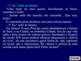 –  V. Ex.ª sofre de fartura “ Uma noite no meu quarto, descalçando as botas, consultei o Grilo: ´ –  Jacinto anda tão murcho, tão corcunda... Que será, Grilo? O venerando preto declarou com uma certeza imensa: –  V. Ex.ª sofre de fartura. Era fartura! O meu Príncipe sentia abafadamente a fartura de Paris; e na Cidade, na simbólica Cidade, fora de cuja vida culta e forte (como ele outrora gritava, iluminado) o homem do século XIX nunca poderia saborear plenamente a ´delícia de viver`, ele não encontrava agora forma de vida, espiritual ou social, que o interessasse, lhe valesse o esforço de uma corrida curta numa tipóia fácil. Pobre Jacinto! ” 