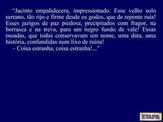 “ Jacinto empalidecera, impressionado. Esse velho solo serrano, tão rijo e firme desde os godos, que de repente ruía! Esses jazigos de paz piedosa, precipitados com fragor, na borrasca e na treva, para um negro fundo de vale! Essas ossadas, que todas conservavam um nome, uma data, uma história, confundidas num lixo de ruína! –  Coisa estranha, coisa estranha !... ” 