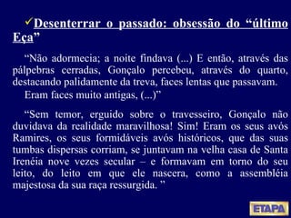Desenterrar o passado: obsessão do “último Eça ” “ Não adormecia; a noite findava (...) E então, através das pálpebras cerradas, Gonçalo percebeu, através do quarto, destacando palidamente da treva, faces lentas que passavam. Eram faces muito antigas, (...)” “ Sem temor, erguido sobre o travesseiro, Gonçalo não duvidava da realidade maravilhosa! Sim! Eram os seus avós Ramires, os seus formidáveis avós históricos, que das suas tumbas dispersas corriam, se juntavam na velha casa de Santa Irenéia nove vezes secular  – e formavam em torno do seu leito, do leito em que ele nascera, como a assembléia majestosa da sua raça ressurgida.  ” 