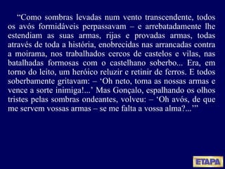 “ Como sombras levadas num vento transcendente, todos os avós formidáveis perpassavam  – e arrebatadamente lhe estendiam as suas armas, rijas e provadas armas, todas através de toda a história, enobrecidas nas arrancadas contra a moirama, nos trabalhados cercos de castelos e vilas, nas batalhadas formosas com o castelhano soberbo... Era, em torno do leito, um heróico reluzir e retinir de ferros.  E todos soberbamente gritavam:  – ‘Oh neto, toma as nossas armas e vence a sorte inimiga!...’ Mas Gonçalo, espalhando os olhos tristes pelas sombras ondeantes, volveu: – ‘Oh avós, de que me servem vossas armas – se me falta a vossa alma?...’” 