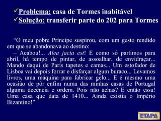 “ O meu pobre Príncipe suspirou, com um gesto rendido em que se abandonava ao destino: –  Acabou !...  Alea jacta est ! E como só partimos para abril, há tempo de pintar, de assoalhar, de envidraçar... Mando daqui de Paris tapetes e camas... Um estofador de Lisboa vai depois forrar e disfarçar algum buraco... Levamos livros, uma máquina para fabricar gelo... E é mesmo uma ocasião de pôr enfim numa das minhas casas de Portugal alguma decência e ordem. Pois não achas? E então essa! Uma casa que data de 1410... Ainda existia o Império Bizantino! ” Problema:  casa de Tormes inabitável Solução:  transferir parte do 202 para Tormes 