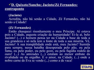 D. Quixote/Sancho; Jacinto/Zé Fernandes: contraponto (Jacinto) Acredita, não há senão a Cidade, Zé Fernandes, não há senão a Cidade! (Zé Fernandes) Então chasqueei risonhamente o meu Príncipe. Aí estava pois a Cidade, augusta criação da humanidade! Ei-la aí, belo Jacinto! (...) o homem pensa ter na Cidade a base de toda a sua grandeza e só nela tem a fonte de toda a sua miséria. Vê, Jacinto! A sua tranqüilidade onde está, meu Jacinto? Sumida para sempre, nessa batalha desesperada pelo pão, ou pela fama, ou pelo poder, ou pelo gozo, ou pela fugidia rodela de ouro! (...) As amizades (...) estalam ao menor embate da rivalidade ou do orgulho. E o amor, na Cidade, (...) onde a nobre carne de Eva se vende (...) como a de vaca! 