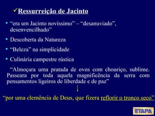 Ressurreição de Jacinto “ era um Jacinto novíssimo” – “desanuviado”, desenvencilhado” Descoberta da Natureza “ Beleza” na simplicidade Culinária campestre rústica “ Almoçara uma pratada de ovos com chouriço, sublime. Passeara por toda aquela magnificência da serra com pensamentos ligeiros de liberdade e de paz” “ por uma clemência de Deus, que fizera  reflorir o tronco seco” 