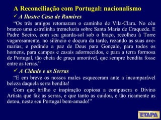 A Reconciliação com Portugal: nacionalismo A Ilustre Casa de Ramires “ Os três amigos retomaram o caminho de Vila-Clara. No céu branco uma estrelinha tremeluzia sobre Santa Maria de Craquede. E Padre Soeiro, com seu guarda-sol sob o braço, recolheu à Torre vagarosamente, no silêncio e doçura da tarde, rezando as suas ave-marias, e pedindo a paz de Deus para Gonçalo, para todos os homens, para campos e casais adormecidos, e para a terra formosa de Portugal, tão cheia de graça amorável, que sempre bendita fosse entre as terras.” A Cidade e as Serras “ E em breve os nossos males esqueceram ante a incomparável beleza daquela serra bendita! Com que brilho e inspiração copiosa a compusera o Divino Artista que faz as serras, e que tanto as cuidou, e tão ricamente as dotou, neste seu Portugal bem-amado!” 
