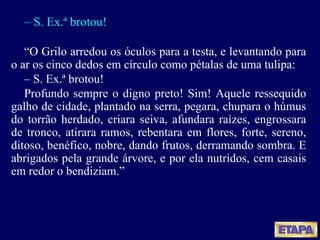 –  S. Ex.ª brotou! “ O Grilo arredou os óculos para a testa, e levantando para o ar os cinco dedos em círculo como pétalas de uma tulipa: –  S. Ex.ª brotou! Profundo sempre o digno preto! Sim! Aquele ressequido galho de cidade, plantado na serra, pegara, chupara o húmus do torrão herdado, criara seiva, afundara raízes, engrossara de tronco, atirara ramos, rebentara em flores, forte, sereno, ditoso, benéfico, nobre, dando frutos, derramando sombra. E abrigados pela grande árvore, e por ela nutridos, cem casais em redor o bendiziam.” 