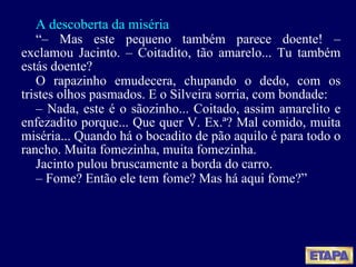 A descoberta da miséria “ –  Mas este pequeno também parece doente! – exclamou Jacinto. – Coitadito, tão amarelo... Tu também estás doente? O rapazinho emudecera, chupando o dedo, com os tristes olhos pasmados. E o Silveira sorria, com bondade: –  Nada, este é o sãozinho... Coitado, assim amarelito e enfezadito porque... Que quer V. Ex.ª? Mal comido, muita miséria... Quando há o bocadito de pão aquilo é para todo o rancho. Muita fomezinha, muita fomezinha. Jacinto pulou bruscamente a borda do carro. –  Fome? Então ele tem fome? Mas há aqui fome?” 