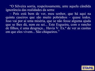“ O Silveira sorria, respeitosamente, ante aquela cândida ignorância das realidades da serra: –  Pois está bem de ver, meu senhor, que há aqui na quinta caseiros que são muito pobrinhos – quase todos. Isso vai por aí uma miséria, que se não fosse alguma ajuda que se lhes dá, nem eu sei... Este Esgueira, com o rancho de filhos, é uma desgraça... Havia V. Ex.ª de ver as casitas em que eles vivem... São chiqueiros.” 