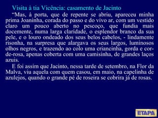 Visita à tia Vicência: casamento de Jacinto “ Mas, à porta, que de repente se abriu, apareceu minha prima Joaninha, corada do passo e do vivo ar, com um vestido claro um pouco aberto no pescoço, que fundia mais docemente, numa larga claridade, o esplendor branco da sua pele, e o louro ondeado dos seus belos cabelos, - lindamente risonha, na surpresa que alargava os seus largos, luminosos olhos negros, e trazendo ao colo uma criancinha, gorda e cor-de-rosa, apenas coberta com uma camisinha, de grandes laços azuis. E foi assim que Jacinto, nessa tarde de setembro, na Flor da Malva, viu aquela com quem casou, em maio, na capelinha de azulejos, quando o grande pé de roseira se cobrira já de rosas. 