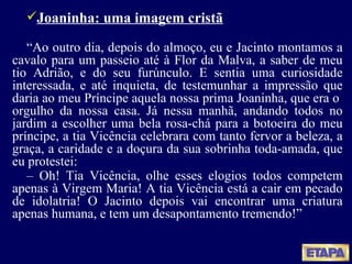 Joaninha: uma imagem cristã “ Ao outro dia, depois do almoço, eu e Jacinto montamos a cavalo para um passeio até à Flor da Malva, a saber de meu tio Adrião, e do seu furúnculo. E sentia uma curiosidade interessada, e até inquieta, de testemunhar a impressão que daria ao meu Príncipe aquela nossa prima Joaninha, que era o  orgulho da nossa casa. Já nessa manhã, andando todos no jardim a escolher uma bela rosa-chá para a botoeira do meu príncipe, a tia Vicência celebrara com tanto fervor a beleza, a graça, a caridade e a doçura da sua sobrinha toda-amada, que eu protestei: –  Oh! Tia Vicência, olhe esses elogios todos competem apenas à Virgem Maria! A tia Vicência está a cair em pecado de idolatria! O Jacinto depois vai encontrar uma criatura apenas humana, e tem um desapontamento tremendo!” 