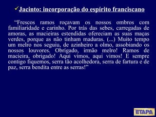 Jacinto: incorporação do espírito franciscano “ Frescos ramos roçavam os nossos ombros com familiaridade e carinho. Por trás das sebes, carregadas de amoras, as macieiras estendidas ofereciam as suas maças verdes, porque as não tinham maduras. (...) Muito tempo um melro nos seguiu, de azinheiro a olmo, assobiando os nossos louvores. Obrigado, irmão melro! Ramos de macieira, obrigado! Aqui vimos, aqui vimos! E sempre contigo fiquemos, serra tão acolhedora, serra de fartura e de paz, serra bendita entre as serras!” 