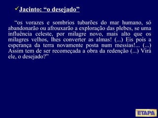 Jacinto: “o desejado” “ os vorazes e sombrios tubarões do mar humano, só abandonarão ou afrouxarão a exploração das plebes, se uma influência celeste, por milagre novo, mais alto que os milagres velhos, lhes converter as almas! (...) Eis pois a esperança da terra novamente posta num messias!... (...) Assim tem de ser recomeçada a obra da redenção (...) Virá ele, o desejado?” 