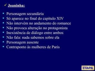 Joaninha: Personagem secundária Só aparece no final do capítulo XIV Não intervém no andamento do romance Não provoca alteração no protagonista Inexistência de diálogo entre ambos Não fala: nada sabemos sobre ela Personagem ausente Contraponto às mulheres de Paris 
