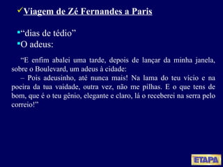 Viagem de Zé Fernandes a Paris “ dias de tédio” O adeus: “ E enfim abalei uma tarde, depois de lançar da minha janela, sobre o Boulevard, um adeus à cidade: –  Pois adeusinho, até nunca mais! Na lama do teu vício e na poeira da tua vaidade, outra vez, não me pilhas. E o que tens de bom, que é o teu gênio, elegante e claro, lá o receberei na serra pelo correio!” 