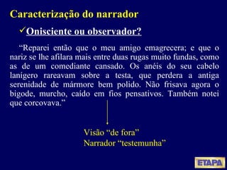 Caracterização do narrador Onisciente ou observador? “ Reparei então que o meu amigo emagrecera; e que o nariz se lhe afilara mais entre duas rugas muito fundas, como as de um comediante cansado. Os anéis do seu cabelo lanígero rareavam sobre a testa, que perdera a antiga serenidade de mármore bem polido. Não frisava agora o bigode, murcho, caído em fios pensativos. Também notei que corcovava.” Visão “de fora” Narrador “testemunha” 