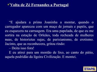 Volta de Zé Fernandes a Portugal “ E ajudara a prima Joaninha a montar, quando o carregador apareceu com um maço de jornais e papéis, que eu esquecera na carruagem. Era uma papelada, de que eu me sortira na estação de Orleães, toda recheada de mulheres nuas, de historietas sujas, de parisianismo, de erotismo. Jacinto, que as reconhecera, gritou rindo: –  Deita isso fora! E eu atirei para um montão de lixo, ao canto do pátio, aquela podridão da ligeira Civilização. E montei. 