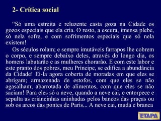 2- Crítica social “ Só uma estreita e reluzente casta goza na Cidade os gozos especiais que ela cria. O resto, a escura, imensa plebe, só nela sofre, e com sofrimentos especiais que só nela existem! Os séculos rolam; e sempre imutáveis farrapos lhe cobrem o corpo, e sempre debaixo deles, através do longo dia, os homens labutarão e as mulheres chorarão. E com este labor e este pranto dos pobres, meu Príncipe, se edifica a abundância da Cidade! Ei-la agora coberta de moradas em que eles se abrigam; armazenada de estofos, com que eles se não agasalham; abarrotada de alimentos, com que eles se não saciam! Para eles só a neve, quando a neve cai, e entorpece e sepulta as criancinhas aninhadas pelos bancos das praças ou sob os arcos das pontes de Paris... A neve cai, muda e branca 