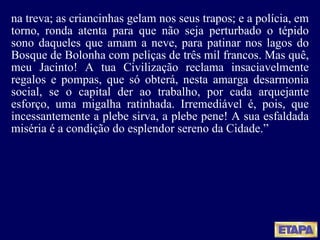 na treva; as criancinhas gelam nos seus trapos; e a polícia, em torno, ronda atenta para que não seja perturbado o tépido sono daqueles que amam a neve, para patinar nos lagos do Bosque de Bolonha com peliças de três mil francos. Mas quê, meu Jacinto! A tua Civilização reclama insaciavelmente regalos e pompas, que só obterá, nesta amarga desarmonia social, se o capital der ao trabalho, por cada arquejante esforço, uma migalha ratinhada. Irremediável é, pois, que incessantemente a plebe sirva, a plebe pene! A sua esfaldada miséria é a condição do esplendor sereno da Cidade.” 