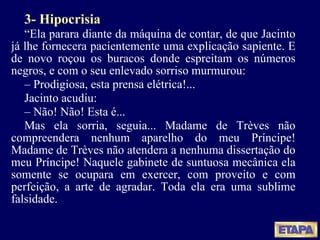 3- Hipocrisia “ Ela parara diante da máquina de contar, de que Jacinto já lhe fornecera pacientemente uma explicação sapiente. E de novo roçou os buracos donde espreitam os números negros, e com o seu enlevado sorriso murmurou: –  Prodigiosa, esta prensa elétrica!... Jacinto acudiu: –  Não! Não! Esta é... Mas ela sorria, seguia... Madame de Trèves não compreendera nenhum aparelho do meu Príncipe! Madame de Trèves não atendera a nenhuma dissertação do meu Príncipe! Naquele gabinete de suntuosa mecânica ela somente se ocupara em exercer, com proveito e com perfeição, a arte de agradar. Toda ela era uma sublime falsidade. 