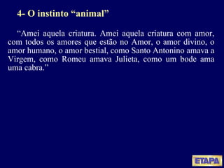 4- O instinto “animal” “ Amei aquela criatura. Amei aquela criatura com amor, com todos os amores que estão no Amor, o amor divino, o amor humano, o amor bestial, como Santo Antonino amava a Virgem, como Romeu amava Julieta, como um bode ama uma cabra.” 