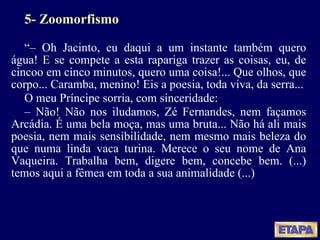 5- Zoomorfismo “ –  Oh Jacinto, eu daqui a um instante também quero água! E se compete a esta rapariga trazer as coisas, eu, de cincoo em cinco minutos, quero uma coisa!... Que olhos, que corpo... Caramba, menino! Eis a poesia, toda viva, da serra... O meu Príncipe sorria, com sinceridade: –  Não! Não nos iludamos, Zé Fernandes, nem façamos Arcádia. É uma bela moça, mas uma bruta... Não há ali mais poesia, nem mais sensibilidade, nem mesmo mais beleza do que numa linda vaca turina. Merece o seu nome de Ana Vaqueira. Trabalha bem, digere bem, concebe bem. (...) temos aqui a fêmea em toda a sua animalidade (...) 
