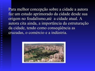 Para melhor concepção sobre a cidade a autora faz um estudo aprimorado da cidade desde sua origem no feudalismo,até  a cidade atual. A autora cita ainda, a importância da estruturação da cidade, tendo como conseqüência as cruzadas, o comércio e a indústria.  