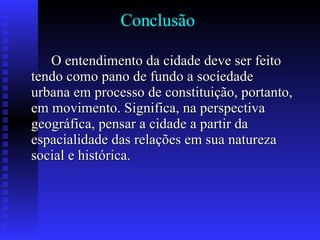 Conclusão O entendimento da cidade deve ser feito tendo como pano de fundo a sociedade urbana em processo de constituição, portanto, em movimento. Significa, na perspectiva geográfica, pensar a cidade a partir da espacialidade das relações em sua natureza social e histórica. 