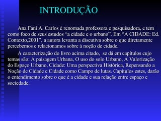 INTRODUÇÃO Ana Fani A. Carlos é renomada professora e pesquisadora, e tem como foco de seus estudos “a cidade e o urbano”. Em “A CIDADE: Ed. Contexto,2001”, a autora levanta a discutiva sobre o que diretamente percebemos e relacionamos sobre à noção de cidade. A caracterização do livro acima citado,  se dá em capítulos cujo temas são: A paisagem Urbana, O uso do solo Urbano, A Valorização do Espaço Urbano, Cidade: Uma perspectiva Histórica, Repensando a Noção de Cidade e Cidade como Campo de lutas. Capítulos estes, darão o entendimento sobre o que è a cidade e sua relação entre espaço e sociedade.  