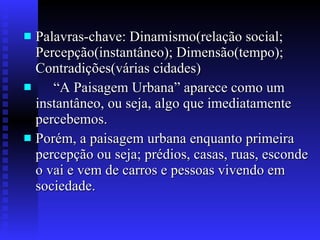 Palavras-chave: Dinamismo(relação social; Percepção(instantâneo); Dimensão(tempo); Contradições(várias cidades)  “A Paisagem Urbana” aparece como um instantâneo, ou seja, algo que imediatamente percebemos. Porém, a paisagem urbana enquanto primeira percepção ou seja; prédios, casas, ruas, esconde o vai e vem de carros e pessoas vivendo em sociedade. 