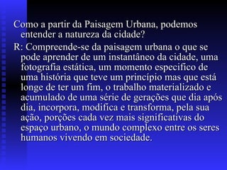 Como a partir da Paisagem Urbana, podemos entender a natureza da cidade?  R: Compreende-se da paisagem urbana o que se pode aprender de um instantâneo da cidade, uma fotografia estática, um momento especifico de uma história que teve um princípio mas que está longe de ter um fim, o trabalho materializado e acumulado de uma série de gerações que dia após dia, incorpora, modifica e transforma, pela sua ação, porções cada vez mais significativas do espaço urbano, o mundo complexo entre os seres humanos vivendo em sociedade.  