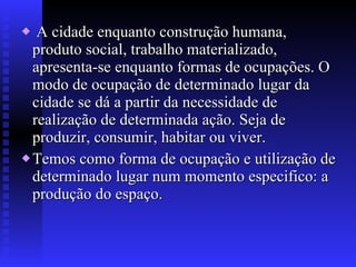 A cidade enquanto construção humana, produto social, trabalho materializado, apresenta-se enquanto formas de ocupações. O modo de ocupação de determinado lugar da cidade se dá a partir da necessidade de realização de determinada ação. Seja de produzir, consumir, habitar ou viver. Temos como forma de ocupação e utilização de determinado lugar num momento especifico: a produção do espaço. 