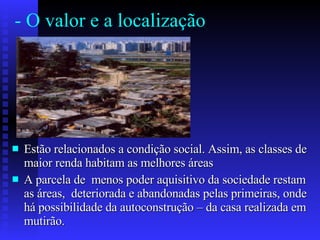 - O valor e a localização  Estão relacionados a condição social. Assim, as classes de maior renda habitam as melhores áreas A parcela de  menos poder aquisitivo da sociedade restam as áreas,  deteriorada e abandonadas pelas primeiras, onde há possibilidade da autoconstrução – da casa realizada em mutirão.  