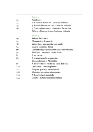 Anexo 2
43	 Resultados
44	 2. A escala Ciências no Jardim de infância
47	 3. A escala Matemática no Jardim de infância
48	 4. Correlações entre as sub-escalas das escalas
Ciência e Matemática no Jardim de infância
Anexo 3
49	 Relatos de Prática
52	 Observatório de caracóis
58	 Vamos fazer uma prenda para a mãe
64	 Viagem ao mundo da luz
70	 Descobrindo pequenos animais nossos vizinhos
73	 Só chuva!… só chuva!… Estou farta!
81	 A luz e a cor
89	 A brincar também se aprende:
Brincando com os Alimentos
98	 À descoberta dos veados na Serra da Lousã
110	 Crescemos… como as plantas!
121	 Porque é que aqui não cai neve?
128	 Materiais naturais e não naturais
135	 À descoberta do montado
144	 Desafios matemáticos com moedas
 