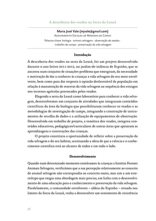 98
À descoberta dos veados na Serra da Lousã
Maria José Vale (mjvale@gmail.com)
Agrupamento Escolas de Miranda do Corvo
Palavras-chave: biologia · animais selvagens · observação de veados ·
· trabalho de campo · preservação da vida selvagem
Introdução
À descoberta dos veados na serra da Lousã, foi um projeto desenvolvido
durante o ano letivo 2011-2012, no jardim-de-infância de Espinho, que se
ancorou num conjunto de situações-problema que emergiram, da necessidade
e motivação de dar a conhecer às crianças a vida selvagem do seu meio envol‑
vente, bem como para dar resposta à opinião desfavorável da população em
relação à manutenção de reservas da vida selvagem na sequência dos estragos
nos terrenos agrícolas provocados pelos veados.
Elegendo a serra da Lousã como laboratório para conhecer a vida selva‑
gem, desenvolvemos um conjunto de atividades que integraram conteúdos
científicos da área da biologia que possibilitaram conhecer os veados e as
metodologias de investigação de campo, integrando a construção de instru‑
mentos de recolha de dados e a utilização de equipamentos de observação.
Desenvolvida em trabalho de projeto, a temática dos veados, integrou con‑
teúdos educativos, pedagógicos/curriculares de outras áreas que apoiaram as
aprendizagens e construções das crianças.
O projeto constituiu a oportunidade de refletir sobre a preservação da
vida selvagem e do seu habitat, acentuando a ideia de que a ciência e o conhe‑
cimento cientifico está ao alcance de todos e em todo o lado.
Desenvolvimento
Quando num determinado momento contávamos às crianças a história Ferozes
Animais Selvagens, verificámos que a sua percepção relativamente ao conceito
de animal selvagem não correspondia ao conceito exato, mas sim a um este‑
reótipo que exigia uma abordagem mais precisa, em linha com o desenvolvi‑
mento de uma educação para o conhecimento e preservação da vida selvagem.
Paralelamente, a comunidade envolvente – aldeia do Espinho – situada nos
limites da Serra da Lousã, vinha a desenvolver um sentimento de resistência
 