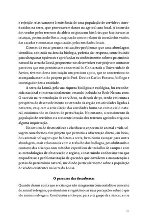99
e rejeição relativamente à existência de uma população de cervídeos intro‑
duzidos na serra, que provocavam danos na agricultura local. A incursão
dos veados pelos terrenos da aldeia originavam histórias que fascinavam as
crianças, potenciando-lhes a imaginação com os relatos da invasão dos veados,
das caçadas e montarias organizadas pelas entidades locais.
Cientes de estar perante «situações-problema» que uma abordagem
científica, centrada na área da biologia, poderia dar resposta, contribuindo
para ultrapassar equívocos e aprofundar os conhecimentos sobre o património
natural da serra da Lousã, propusemo-nos desenvolver este projeto e contactar
parceiros que nos permitissem concretizá-lo. Contactada a Universidade de
Aveiro, tivemos desta instituição um precioso apoio, que se concretizou no
acompanhamento do projeto pelo Prof. Doutor Carlos Fonseca, biólogo e
investigador desta entidade.
A serra da Lousã, pela sua riqueza biológica e ecológica, foi reconhe‑
cida nacional e internacionalmente, estando incluída na Rede Natura 2000.
O sucesso na reintrodução de cervídeos, na década de 90, tendo em conta a
perspetiva do desenvolvimento sustentado da região em atividades ligadas à
natureza, exigiram a articulação das atividades humanas com o ciclo natu‑
ral, minimizando os fatores de perturbação. No entanto, o crescimento da
população de cervídeos e a crescente invasão dos terrenos agrícolas originou
alguma inquietação.
No intuito de desmistificar e clarificar o conceito de animal e vida sel‑
vagem concebemos este projeto que permitia a observação direta, «in loco»,
dos animais selvagens que habitam a serra, bem como avançar para outra
abordagem, mais relacionada com o trabalho dos biólogos, possibilitando o
contacto das crianças com métodos específicos de trabalho de campo e com
as metodologias de observação e registo, construindo conhecimento que
enquadrasse a problematização de questões que envolvem a manutenção e
gestão do património natural, incidindo particularmente sobre a população
de veados existentes na serra da Lousã.
O percurso das descobertas
Quando demos conta que as crianças não integravam com exatidão o conceito
de animal selvagem, questionámos e registámos as suas percepções sobre o que
são animais selvagens. Concluímos então que, para este grupo de crianças, entre
 