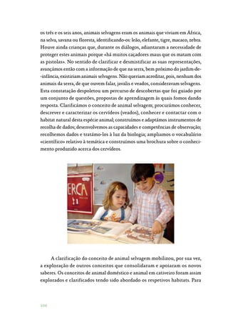 100
os três e os seis anos, animais selvagens eram os animais que viviam em África,
na selva, savana ou floresta, identificando-os: leão, elefante, tigre, macaco, zebra.
Houve ainda crianças que, durante os diálogos, adiantaram a necessidade de
proteger estes animais porque «há muitos caçadores maus que os matam com
as pistolas». No sentido de clarificar e desmistificar as suas representações,
avançámos então com a informação de que na serra, bem próximo do jardim-de‑
-infância, existiriam animais selvagens. Não queriam acreditar, pois, nenhum dos
animais da serra, de que ouvem falar, javalis e veados, consideravam selvagens.
Esta constatação despoletou um percurso de descobertas que foi guiado por
um conjunto de questões, propostas de aprendizagem às quais fomos dando
resposta. Clarificámos o conceito de animal selvagem; procurámos conhecer,
descrever e caracterizar os cervídeos (veados), conhecer e contactar com o
habitat natural desta espécie animal; construímos e adaptámos instrumentos de
recolha de dados; desenvolvemos as capacidades e competências de observação;
recolhemos dados e tratámo-los à luz da biologia; ampliamos o vocabulário
«científico» relativo à temática e construímos uma brochura sobre o conheci‑
mento produzido acerca dos cervídeos.
A clarificação do conceito de animal selvagem mobilizou, por sua vez,
a exploração de outros conceitos que consolidaram e apoiaram os novos
saberes. Os conceitos de animal doméstico e animal em cativeiro foram assim
explorados e clarificados tendo sido abordado os respetivos habitats. Para
 