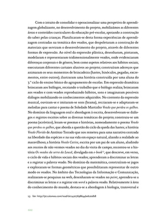 102
Com o intuito de consolidar e operacionalizar uma perspetiva de aprendi‑
zagem globalizante, no desenvolvimento do projeto, mobilizámos as diferentes
áreas e conteúdos curriculares da educação pré-escolar, apoiando a construção
do saber pelas crianças. Planificaram-se desta forma experiências de aprendi‑
zagem centradas na temática dos veados, que despoletaram a construção de
materiais que serviram o desenvolvimento do projeto, através de diferentes
formas de expressão. Ao nível da expressão plástica, desenharam, pintaram,
modelaram e representaram tridimensionalmente veados, onde evidenciaram
diferenças corporais e de género, bem como aspetos relativos aos hábitos sociais;
executaram diferentes cartazes alusivos ao projeto; construíram adereços que
animaram os seus momentos de brincadeira (hastes, binóculos, pegadas, excre‑
mentos, entre outros); ilustraram uma história construída por uma aluna do
3.º ciclo do ensino básico do agrupamento de escolas. Em expressão dramática
brincaram aos biólogos, recriando o trabalho que o biólogo realiza; brincaram
aos veados e com veados reproduzindo hábitos, sons e imaginaram possíveis
diálogos mobilizando os conhecimentos adquiridos. No contexto da expressão
musical, ouviram-se e imitaram-se sons (brama), recriaram-se e adaptaram-se
melodias para cantar o poema de Soledade Martinho Veado que perdeu os galhos.
No domínio da linguagem oral e abordagem à escrita, desenvolveram-se diálo‑
gos e registos escritos sobre as diversas temáticas do projeto; construiu-se um
poema (acróstico), leram-se poemas e histórias, nomeadamente o poema Veado
que perdeu os galhos, que aborda a questão do ciclo da queda das hastes; a história
Veado Florido de António Torrado que nos remeteu para uma narrativa centrada
na liberdade das espécies e na sua vida em espaço natural, aliando a realidade ao
maravilhoso; a história Veado Catita, escrita por um pai de um aluno, aludindo
aos receios de não vermos veados no dia da visita de campo; recontou-se a his‑
tória Os veados da serra da Lousã, divulgada em e-book13
, que descreve, em verso,
o ciclo de vida e hábitos sociais dos veados; aprenderam a discriminar as letras
e a registar a palavra veado. No domínio da matemática, construíram-se jogos
e exploraram-se formas geométricas que possibilitaram representar de outro
modo os veados. No âmbito das Tecnologias da Informação e Comunicação,
realizaram-se pesquisas na web, desenharam-se veados no paint, aprendeu-se a
discriminar as letras e a registar em word a palavra veado. Relativamente à área
do conhecimento do mundo, destaca-se a abordagem à biologia, transversal e
13	Ver: http://pt.calameo.com/read/0014207698644beb20db8
 