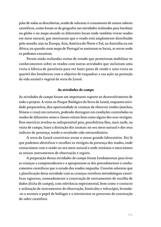 103
pilar de todas as descobertas, sendo de salientar o cruzamento de outros saberes
científicos, como foram os da geografia nas atividades realizadas para localizar
no globo e no mapa-mundo os diferentes locais onde também vivem veados
em meio natural, que mostraram que o veado está amplamente distribuído
pelo mundo, seja na Europa, Ásia, América do Norte e Sul, na Austrália ou em
África; ou quando num mapa de Portugal se anotaram os locais, as serras onde
os podemos encontrar.
Foram ainda realizadas visitas de estudo que permitiram mobilizar os
conhecimentos sobre os veados com outras atividades que incluíram uma
visita à fábrica de pastelaria para ver fazer patas de veado e uma visita ao
quartel dos bombeiros com o objetivo de enquadrar a sua ação na proteção
da vida animal e vegetal da serra da Lousã.
As atividades de campo
As atividades de campo foram um importante suporte ao desenvolvimento de
todo o projeto. A visita ao Parque Biológico da Serra da Lousã, enquanto ativi‑
dade preparatória, deu oportunidade às crianças de observar veados (machos,
fêmeas e crias) em cativeiro, podendo distinguir em condições controladas os
veados de diferentes sexos e classes etárias bem como alguns dos seus vestígios.
Este exercício revelou-se indispensável pois, possibilitou-lhes, mais tarde, na
visita de campo, fazer a distinção dos animais no seu meio natural e dos seus
indícios de presença, tendo o resultado sido extraordinário.
A serra da Lousã constituiu assim o nosso grande laboratório. Foi lá
que pudemos identificar e recolher os vestígios da presença dos veados, onde
contactámos com o veado no seu meio natural e onde testámos e exercitámos
os nossos instrumentos de observação e registo.
A preparação destas atividades de campo foram fundamentais para levar
as crianças a compreenderem e a apropriarem-se dos procedimentos e conhe‑
cimentos científicos que o estudo dos veados impunha. Convém salientar que
a planificação desta atividade com as crianças envolveu metodologias cientí‑
ficas rigorosas, nomeadamente a construção de instrumentos de recolha de
dados (ficha de campo), com relevância experimental, bem como o contacto
e utilização de instrumentos de observação, binóculos e telescópio, levando‑
-os a assumir o papel de biólogos e a interiorizar os processos de construção
do saber científico.
 