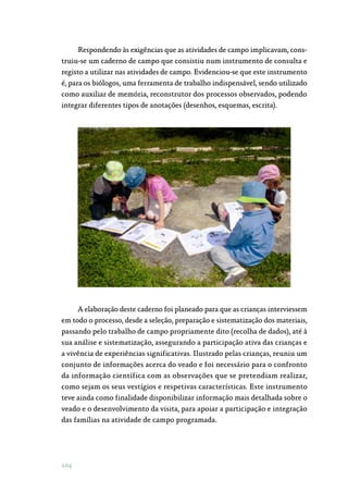 104
Respondendo às exigências que as atividades de campo implicavam, cons‑
truiu-se um caderno de campo que consistiu num instrumento de consulta e
registo a utilizar nas atividades de campo. Evidenciou-se que este instrumento
é, para os biólogos, uma ferramenta de trabalho indispensável, sendo utilizado
como auxiliar de memória, reconstrutor dos processos observados, podendo
integrar diferentes tipos de anotações (desenhos, esquemas, escrita).
A elaboração deste caderno foi planeado para que as crianças interviessem
em todo o processo, desde a seleção, preparação e sistematização dos materiais,
passando pelo trabalho de campo propriamente dito (recolha de dados), até à
sua análise e sistematização, assegurando a participação ativa das crianças e
a vivência de experiências significativas. Ilustrado pelas crianças, reuniu um
conjunto de informações acerca do veado e foi necessário para o confronto
da informação científica com as observações que se pretendiam realizar,
como sejam os seus vestígios e respetivas características. Este instrumento
teve ainda como finalidade disponibilizar informação mais detalhada sobre o
veado e o desenvolvimento da visita, para apoiar a participação e integração
das famílias na atividade de campo programada.
 