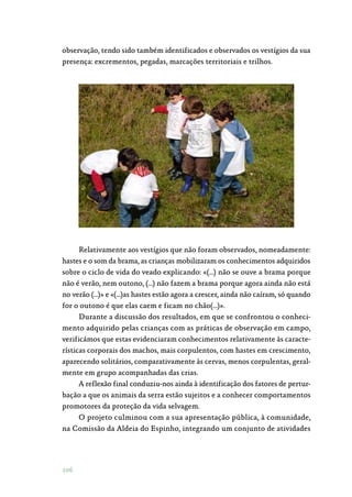 106
observação, tendo sido também identificados e observados os vestígios da sua
presença: excrementos, pegadas, marcações territoriais e trilhos.
Relativamente aos vestígios que não foram observados, nomeadamente:
hastes e o som da brama, as crianças mobilizaram os conhecimentos adquiridos
sobre o ciclo de vida do veado explicando: «(…) não se ouve a brama porque
não é verão, nem outono, (…) não fazem a brama porque agora ainda não está
no verão (…)» e «(…)as hastes estão agora a crescer, ainda não caíram, só quando
for o outono é que elas caem e ficam no chão(…)».
Durante a discussão dos resultados, em que se confrontou o conheci‑
mento adquirido pelas crianças com as práticas de observação em campo,
verificámos que estas evidenciaram conhecimentos relativamente às caracte‑
rísticas corporais dos machos, mais corpulentos, com hastes em crescimento,
aparecendo solitários, comparativamente às cervas, menos corpulentas, geral‑
mente em grupo acompanhadas das crias.
A reflexão final conduziu-nos ainda à identificação dos fatores de pertur‑
bação a que os animais da serra estão sujeitos e a conhecer comportamentos
promotores da proteção da vida selvagem.
O projeto culminou com a sua apresentação pública, à comunidade,
na Comissão da Aldeia do Espinho, integrando um conjunto de atividades
 