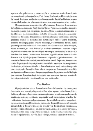 107
apresentadas pelas crianças e docente; bem como uma sessão de esclareci‑
mento animada pelo engenheiro Paúl Neves, dos Serviços Florestais da zona
da Lousã, destinada à reflexão e problematização das dificuldades que esta
comunidade enfrenta, relativamente aos estragos provocados pelos veados.
Destacamos, enquanto parceiro, a Universidade de Aveiro, departamento
de biologia, na pessoa do Prof. Doutor Carlos Fonseca, que desde o primeiro
momento abraçou com entusiasmo o projeto. O seu contributo concretizou-se
de diferentes modos: reuniões de trabalho presenciais com a docente; dispo‑
nibilização de diversa documentação teórica relativa às temáticas do projeto;
procedeu à validação científica dos materiais produzidos (ficha de campo,
caderno de campo); guiou a visita de campo, que antecedeu de uma curta
palestra para esclarecimentos sobre a reintrodução de veados e sua evolução,
até ao momento, na serra da Lousã; e ainda no contexto da visita de campo
disponibilizou material de observação (telescópio e binóculos) às crianças e
suas famílias. Para a Universidade de Aveiro, segundo o Prof. Doutor Carlos
Fonseca, este tipo de projetos é de extrema importância, pois insere-se na sua
missão de abertura à sociedade, nomeadamente através da promoção e demons‑
tração de projetos de investigação às comunidades locais que são, em primeira
instância, os principais utilizadores do conhecimento técnico-científico gerado
nesta instituição. Para além disso, a forte componente de educação e sensibili‑
zação ambiental fazem parte das preocupações do Departamento de Biologia
que apoiou a dinamização deste projeto, que tem como base um projeto de
investigação iniciado e continuado por esta instituição.
Para Finalizar
O projeto À descoberta dos veados na Serra da Lousã serviu como porta
de entrada para uma abordagem científica sobre a preservação das espécies e
habitats relevantes, bem como para equacionar os problemas resultantes da
coabitação entre os cervídeos e população local, constituindo o jardim-de‑
-infância do Espinho o polo dinamizador das atividades relativas ao conheci‑
mento, discussão, problematização e resolução dos problemas que afetam esta
comunidade. O desenvolvimento do projeto veio desmistificar, nas crianças,
os estereótipos relativos aos animais selvagens, dando a conhecer os veados,
os seus hábitos, o seu comportamento social e ciclo de vida, permitindo uma
maior compreensão da espécie, pelas crianças, famílias e comunidade local.
 
