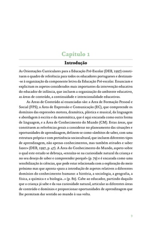 9
Capítulo 1
Introdução
As Orientações Curriculares para a Educação Pré-Escolar (DEB, 1997) consti‑
tuem o quadro de referência para todos os educadores portugueses e destinam‑
-se à organização da componente letiva da Educação Pré-escolar. Enunciam e
explicitam os aspetos considerados mais importantes da intervenção educativa
do educador de infância, que incluem a organização do ambiente educativo,
as áreas de conteúdo, a continuidade e intencionalidade educativas.
As Áreas de Conteúdo aí enunciadas são: a Área de Formação Pessoal e
Social (FPS); a Área de Expressão e Comunicação (EC), que compreende os
domínios das expressões motora, dramática, plástica e musical, da linguagem
e abordagem à escrita e da matemática, que é aqui encarada como outra forma
de linguagem, e a Área de Conhecimento do Mundo (CM). Estas áreas, que
constituem as referências gerais a considerar no planeamento das situações e
oportunidades de aprendizagem, definem-se como «âmbitos de saber, com uma
estrutura própria e com pertinência sociocultural, que incluem diferentes tipos
de aprendizagem, não apenas conhecimentos, mas também atitudes e saber
fazer» (DEB, 1997, p. 47). A Área do Conhecimento do Mundo, aspeto sobre
o qual este estudo se debruça, «enraíza-se na curiosidade natural da criança e
no seu desejo de saber e compreender porquê» (p. 79) e é encarada como uma
sensibilização às ciências, que pode estar relacionada com a exploração do meio
próximo mas que aponta «para a introdução de aspetos relativos a diferentes
domínios do conhecimento humano: a história, a sociologia, a geografia, a
física, a química e a biologia…» (p. 80). Cabe ao educador, partindo daquilo
que a criança já sabe e da sua curiosidade natural, articular as diferentes áreas
de conteúdo e domínios e proporcionar oportunidades de aprendizagem que
lhe permitam dar sentido ao mundo à sua volta.
 
