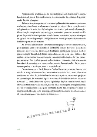 108
Proporcionou a valorização do património natural do meio envolvente,
fundamental para o desenvolvimento e consolidação de atitudes de preser‑
vação da vida selvagem.
Saliente-se que o percurso realizado pelas crianças na construção do
conhecimento sobre os veados e o seu habitat, permitiu colocar em ação meto‑
dologias científicas da área da biologia e interiorizar práticas de observação,
identificação e registo da vida selvagem, essenciais para uma atitude ecoló‑
gica e de proteção das espécies e seus habitats, bem como permitiu integrar
os agentes locais de proteção civil (bombeiros municipais) no dispositivo de
defesa do património natural.
Ao nível da comunidade, a existência deste projeto revelou-se importante,
pois: colocou uma comunidade em confronto com os discursos científicos
relativos à proteção da diversidade biológica; contribuiu para um melhor
conhecimento da realidade local, nomeadamente da serra e dos habitats das
espécies aí existentes; o conhecimento e compreensão do ciclo de vida e com‑
portamentos dos veados, permitindo alterar as conceções iniciais menos
favoráveis à sua existência e o reconhecimento das mais-valias da presença
desta espécie e o seu impacto na economia local.
Como destacou o Prof. Doutor Carlos Fonseca «projetos destes, em
que há a integração do conhecimento técnico-científico com a educação
ambiental ao nível do pré-escolar são essenciais para o sucesso de projetos
de conservação da Natureza e para a sustentabilidade dos nossos recursos
naturais. (…) Para além deste aspeto, a presença de pais e mesmo avós nesta
atividade tráz mais-valias únicas, não só pelas mensagens intergeracionais
que se proporcionam como pelo contacto direto dos progenitores com os
seus filhos (…).Foi, de facto uma experiência extremamente gratificante, não
só como investigador mas também como pai.»
 