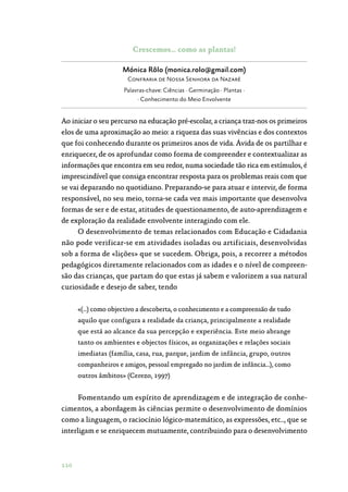 110
Crescemos… como as plantas!
Mónica Rôlo (monica.rolo@gmail.com)
Confraria de Nossa Senhora da Nazaré
Palavras-chave: Ciências · Germinação · Plantas ·
· Conhecimento do Meio Envolvente
Ao iniciar o seu percurso na educação pré-escolar, a criança traz-nos os primeiros
elos de uma aproximação ao meio: a riqueza das suas vivências e dos contextos
que foi conhecendo durante os primeiros anos de vida. Ávida de os partilhar e
enriquecer, de os aprofundar como forma de compreender e contextualizar as
informações que encontra em seu redor, numa sociedade tão rica em estímulos, é
imprescindível que consiga encontrar resposta para os problemas reais com que
se vai deparando no quotidiano. Preparando-se para atuar e intervir, de forma
responsável, no seu meio, torna-se cada vez mais importante que desenvolva
formas de ser e de estar, atitudes de questionamento, de auto-aprendizagem e
de exploração da realidade envolvente interagindo com ele.
O desenvolvimento de temas relacionados com Educação e Cidadania
não pode verificar-se em atividades isoladas ou artificiais, desenvolvidas
sob a forma de «lições» que se sucedem. Obriga, pois, a recorrer a métodos
pedagógicos diretamente relacionados com as idades e o nível de compreen‑
são das crianças, que partam do que estas já sabem e valorizem a sua natural
curiosidade e desejo de saber, tendo
«(…) como objectivo a descoberta, o conhecimento e a compreensão de tudo
aquilo que configura a realidade da criança, principalmente a realidade
que está ao alcance da sua percepção e experiência. Este meio abrange
tanto os ambientes e objectos físicos, as organizações e relações sociais
imediatas (família, casa, rua, parque, jardim de infância, grupo, outros
companheiros e amigos, pessoal empregado no jardim de infância…), como
outros âmbitos» (Cerezo, 1997)
Fomentando um espírito de aprendizagem e de integração de conhe‑
cimentos, a abordagem às ciências permite o desenvolvimento de domínios
como a linguagem, o raciocínio lógico-matemático, as expressões, etc.., que se
interligam e se enriquecem mutuamente, contribuindo para o desenvolvimento
 
