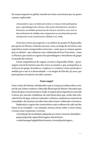 111
da criança enquanto ser global, inserida nos vários ecossistemas que vai, pouco
a pouco, explorando.
«Assumindo-se que, em idade pré-escolar as crianças estão predispostas
para a aprendizagem das ciências, cabe aos/às educadores/as conceber e
dinamizar actividades promotoras de literacia científica, com vista ao
desenvolvimento de cidadãos mais competentes nas suas dimensões pessoal
interpessoal, social e profissional.» (Zabala et al., 2009)
Com base nestes pressupostos e no âmbito do projeto O Espantalho
que queria ser Doutor, a Sala dos 4/5 anos, viveu, ao longo do ano letivo, uma
experiência muito enriquecedora nesta área – tanto para as crianças quanto
para os adultos! – que culminou com a elaboração do livro Crescemos… como
as Plantas!, que reuniu os registos das aprendizagens e descobertas do grupo
no mundo das ciências.
Como companheiros de viagem, tiveram o Espantalho Dudu – perso‑
nagem central da história que deu início ao projeto e que acompanhou as
vivências do grupo, levando-os a explorar e a conhecer várias profissões à
medida que o ano se ia desenrolando – e os amigos da Sala dos 3/4 anos, que
participaram ativamente em todo o projeto.
Como surgiu?
Com o início do Outono, relembrando o que as crianças já sabiam sobre a esta‑
ção do ano, fomos conhecer o Mercado Municipal da Nazaré e descobrir que
frutos da época encontravamos à venda. A riqueza desta experiência acrescida
à oferta, por uma das vendedoras, de uma batata-doce que, tendo sido colo‑
cada dentro de água, tinha já começado a rebentar, ajudaram ao aumento da
curiosidade e do interesse em saber mais sobre frutos e tubérculos e levaram a:
Exploração e registo das características mais evidentes de cada um dos
frutos secos estudados – cor, tamanho, textura, forma, sabor e, entre outras,
a forma como se plantam e crescem;
• Introdução de vocabulário adequado aos novos conceitos abordados –
pequeno/grande, áspero/liso/rugoso, direito/torto,
• azedo/amargo/salgado/doce/insonso, árvore/planta/vagem…;
 