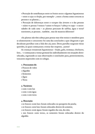 112
• Perceção de semelhanças entre os frutos secos e algumas leguminosas
– entre o caju e o feijão, por exemplo –, entre a forma como crescem as
pessoas e as plantas…;
• Perceção de diferenças entre o «corpo» das árvores e o das pessoas
– raízes vs pernas / tronco / ramos vs braços / cabeça vs copa – e neces‑
sidades de cada uma – as plantas precisam de sol/luz, água e terra/
nutrientes, as pessoas… também… mas de maneira diferente!
«As plantas não têm cabeça para pensar mas têm tronco e membros para
se alimentarem e crescerem» foi uma das conclusões a que chegaram e que
decidiram partilhar com a Sala dos 3/4 anos. Desta partilha surgiram várias
questões, às quais começaram a tentar dar resposta… juntos!
As crianças trouxeram leguminosas – feijão, grão, tremoço, chicharro,
fava… – e começaram a tentar germiná-las individualmente em situações diver‑
sificadas, registando as suas observações e conclusões para, posteriormente,
trocarem impressões com os colegas.
1. Precisamos de:
• Frascos de vidro
• Algodão
• Sementes
• Água
• Terra
3. Variáveis:
• com e sem luz
• com e sem água
• com e sem terra
4. Descrição:
• os frascos «com luz» foram colocados no parapeito da janela;
• os frascos «sem luz» foram colocados dentro do armário;
• os frascos «com água» foram regados dia sim, dia não;
• nos frascos «sem terra», as sementes foram colocadas dentro do
algodão.
 