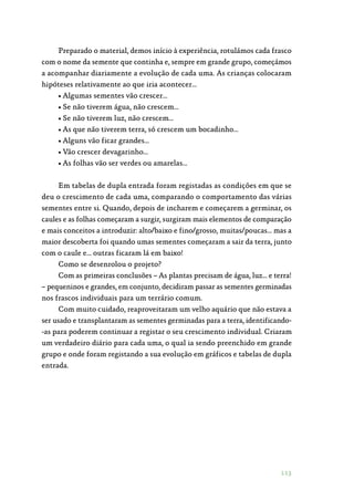 113
Preparado o material, demos início à experiência, rotulámos cada frasco
com o nome da semente que continha e, sempre em grande grupo, começámos
a acompanhar diariamente a evolução de cada uma. As crianças colocaram
hipóteses relativamente ao que iria acontecer…
• Algumas sementes vão crescer…
• Se não tiverem água, não crescem…
• Se não tiverem luz, não crescem…
• As que não tiverem terra, só crescem um bocadinho…
• Alguns vão ficar grandes…
• Vão crescer devagarinho…
• As folhas vão ser verdes ou amarelas…
Em tabelas de dupla entrada foram registadas as condições em que se
deu o crescimento de cada uma, comparando o comportamento das várias
sementes entre si. Quando, depois de incharem e começarem a germinar, os
caules e as folhas começaram a surgir, surgiram mais elementos de comparação
e mais conceitos a introduzir: alto/baixo e fino/grosso, muitas/poucas… mas a
maior descoberta foi quando umas sementes começaram a sair da terra, junto
com o caule e… outras ficaram lá em baixo!
Como se desenrolou o projeto?
Com as primeiras conclusões – As plantas precisam de água, luz… e terra!
– pequeninos e grandes, em conjunto, decidiram passar as sementes germinadas
nos frascos individuais para um terrário comum.
Com muito cuidado, reaproveitaram um velho aquário que não estava a
ser usado e transplantaram as sementes germinadas para a terra, identificando‑
-as para poderem continuar a registar o seu crescimento individual. Criaram
um verdadeiro diário para cada uma, o qual ia sendo preenchido em grande
grupo e onde foram registando a sua evolução em gráficos e tabelas de dupla
entrada.
 