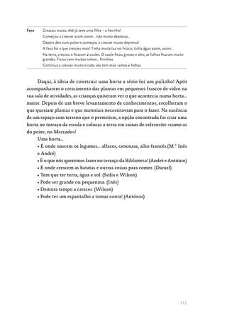 115
Fava Cresceu muito. Até já teve uma filha – a Favinha!
Começou a crescer assim assim… não muito depressa…
Depois deu «um pulo» e começou a crescer muito depressa!
A fava foi a que cresceu mais! Tinha muita luz no frasco, tinha água assim, assim…
Na terra, cresceu e ficaram 2 caules. O caule ficou grosso e alto; as folhas ficaram muito
grandes. Ficou com muitos ramos… fininhos.
Continua a crescer muito e cada vez tem mais ramos e folhas.
Daqui, à ideia de construir uma horta a sério foi um pulinho! Após
acompanharem o crescimento das plantas em pequenos frascos de vidro na
sua sala de atividades, as crianças quiseram ver o que acontecia numa horta…
maior. Depois de um breve levantamento de conhecimentos, escolheram o
que queriam plantar e que materiais necessitavam para o fazer. Na ausência
de um espaço com terreno que o permitisse, a opção encontrada foi criar uma
horta no terraço da escola e colocar a terra em caixas de esferovite «como as
do peixe, no Mercado»!
Uma horta…
• É onde nascem os legumes… alfaces, cenouras, alho francês.(M.ª Inês
e André)
• É o que nós queremos fazer no terraço da Biblioteca! (André e António)
• É onde crescem as batatas e outras coisas para comer. (Daniel)
• Tem que ter terra, água e sol. (Sofia e Wilson)
• Pode ser grande ou pequenina. (Inês)
• Demora tempo a crescer. (Wilson)
• Pode ter um espantalho a tomar conta! (António)
 